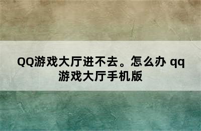 QQ游戏大厅进不去。怎么办 qq游戏大厅手机版